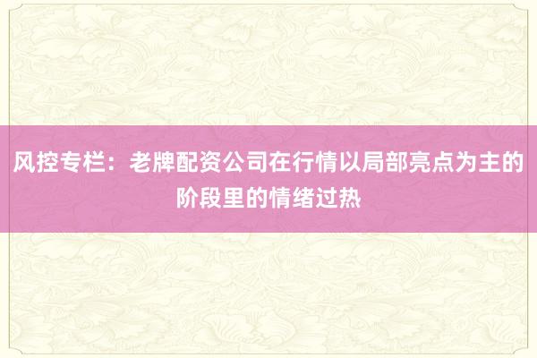 风控专栏:老牌配资公司在行情以局部亮点为主的阶段里的情绪过热