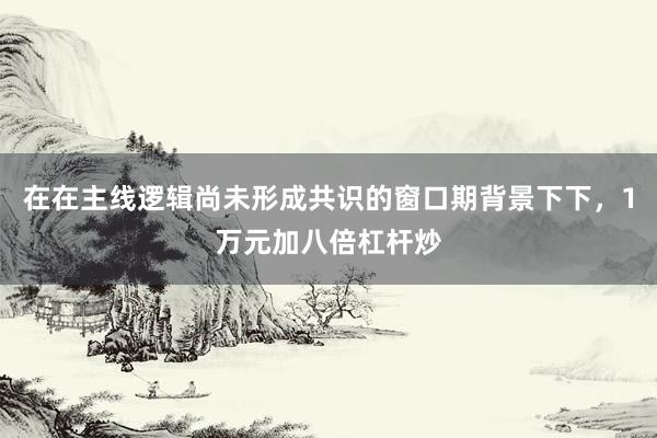 在在主线逻辑尚未形成共识的窗口期背景下下，1万元加八倍杠杆炒