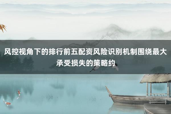 风控视角下的排行前五配资风险识别机制围绕最大承受损失的策略约