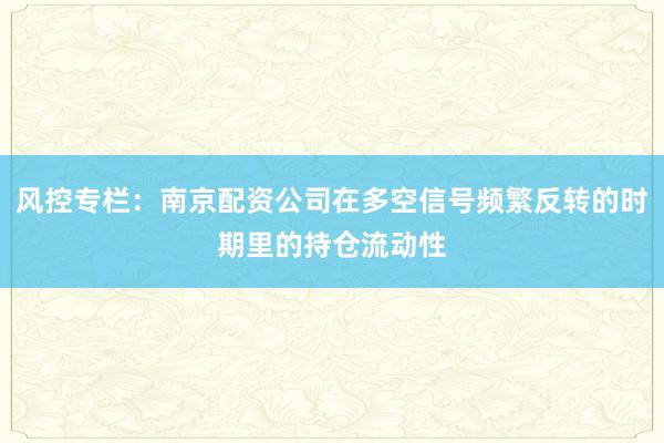 风控专栏：南京配资公司在多空信号频繁反转的时期里的持仓流动性