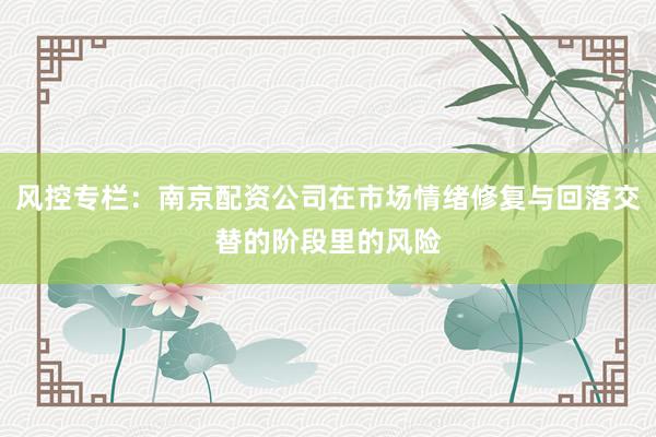 风控专栏:南京配资公司在市场情绪修复与回落交替的阶段里的风险