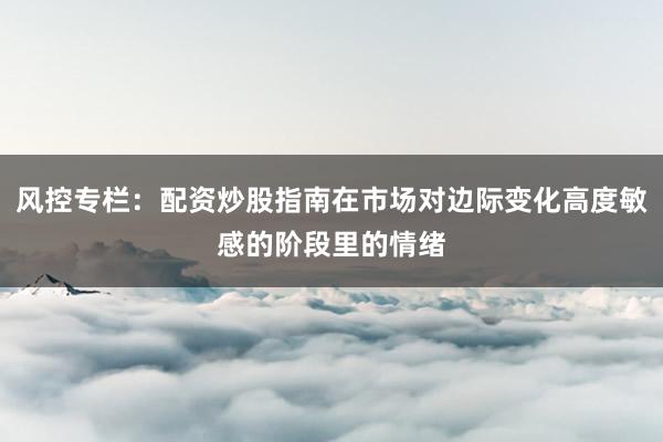 风控专栏：配资炒股指南在市场对边际变化高度敏感的阶段里的情绪