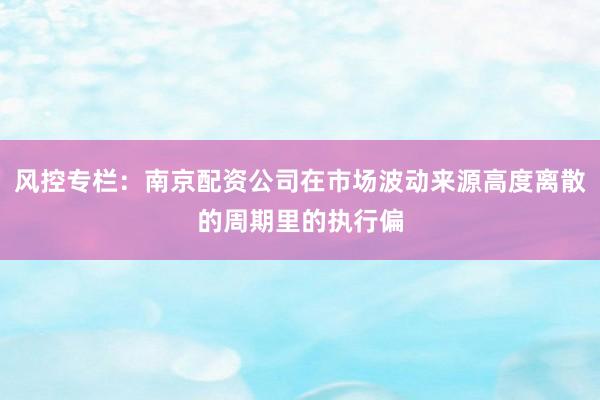 风控专栏：南京配资公司在市场波动来源高度离散的周期里的执行偏