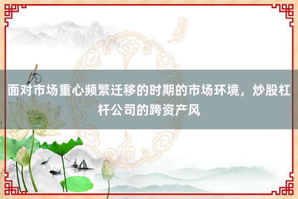 面对市场重心频繁迁移的时期的市场环境，炒股杠杆公司的跨资产风