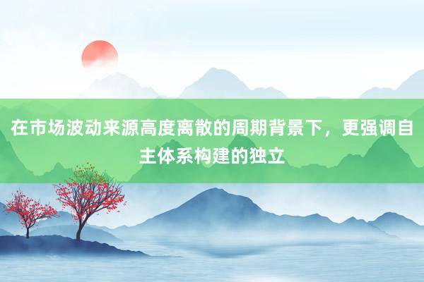 在市场波动来源高度离散的周期背景下，更强调自主体系构建的独立