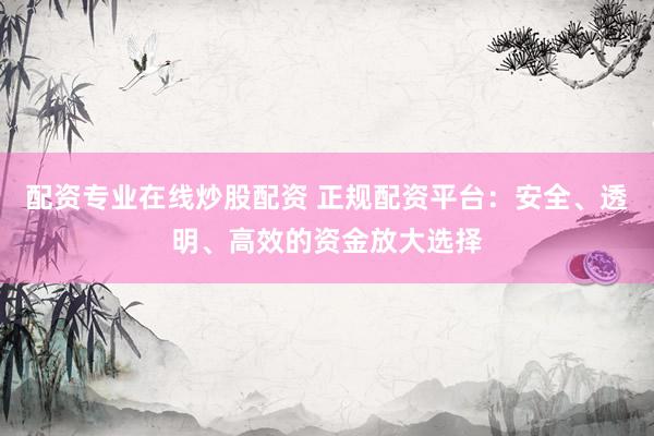 配资专业在线炒股配资 正规配资平台：安全、透明、高效的资金放大选择