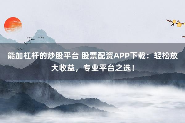 能加杠杆的炒股平台 股票配资APP下载:轻松放大收益,专业平台之选!