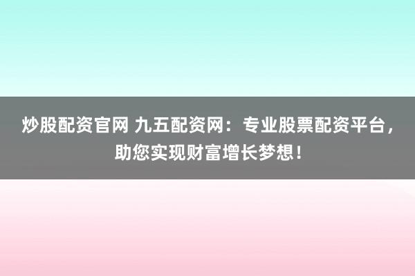 炒股配资官网 九五配资网:专业股票配资平台,助您实现财富增长梦想!