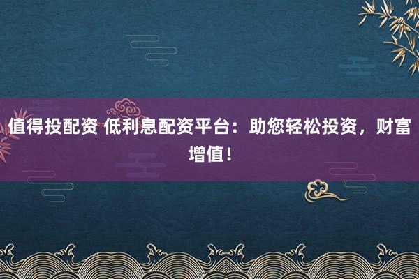 值得投配资 低利息配资平台:助您轻松投资,财富增值!