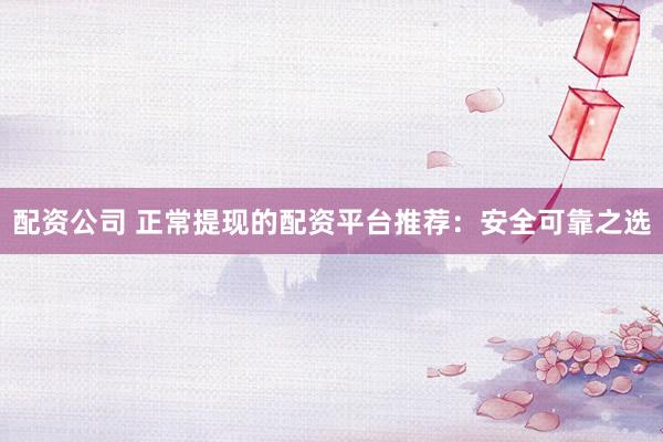 配资公司 正常提现的配资平台推荐:安全可靠之选