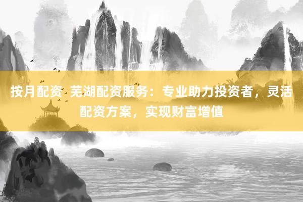 按月配资 芜湖配资服务:专业助力投资者,灵活配资方案,实现财富增值