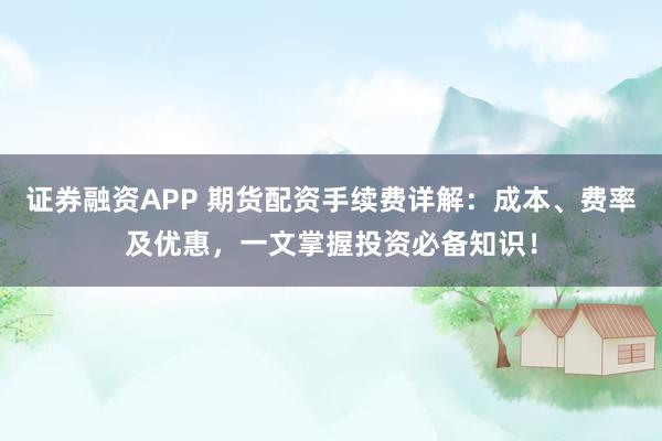 证券融资APP 期货配资手续费详解:成本、费率及优惠,一文掌握投资必备知识!