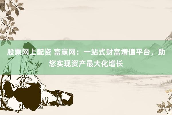 股票网上配资 富赢网:一站式财富增值平台,助您实现资产最大化增长