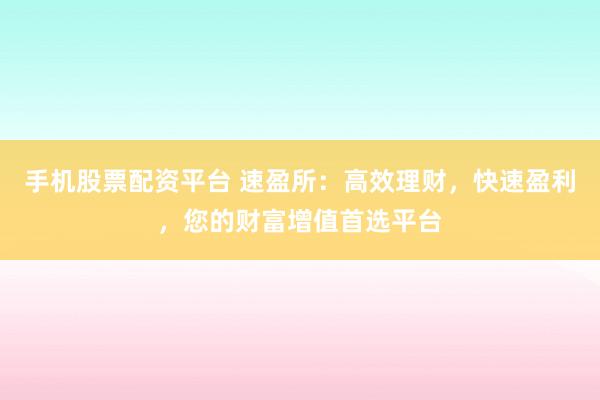 手机股票配资平台 速盈所:高效理财,快速盈利,您的财富增值首选平台