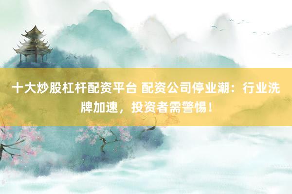 十大炒股杠杆配资平台 配资公司停业潮：行业洗牌加速，投资者需警惕！