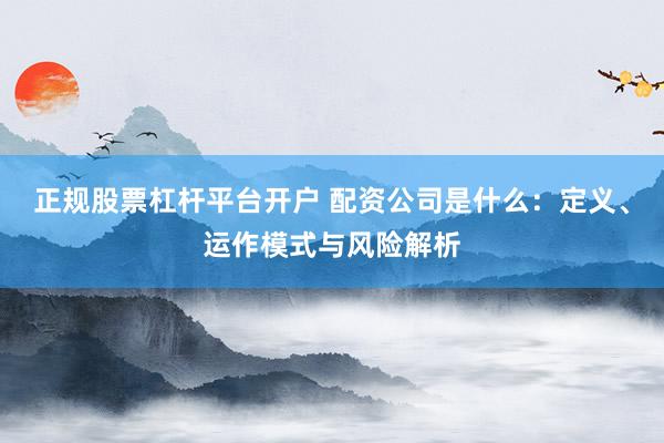 正规股票杠杆平台开户 配资公司是什么:定义、运作模式与风险解析
