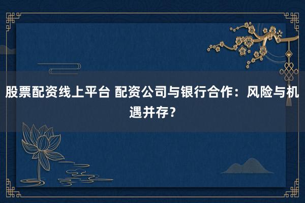 股票配资线上平台 配资公司与银行合作：风险与机遇并存？