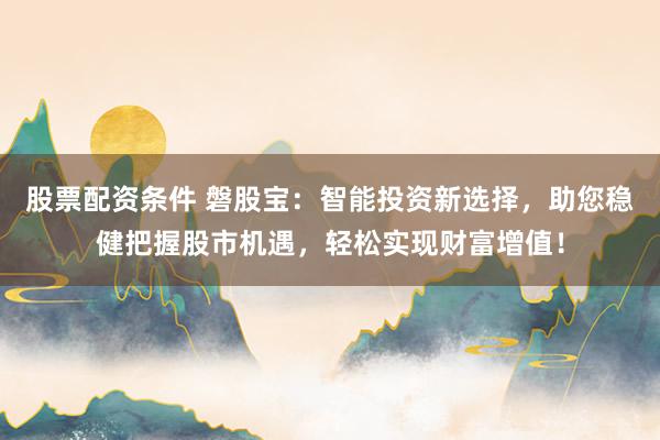 股票配资条件 磐股宝：智能投资新选择，助您稳健把握股市机遇，轻松实现财富增值！