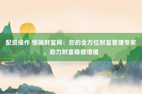 配资操作 恒瑞财富网：您的全方位财富管理专家，助力财富稳健增值
