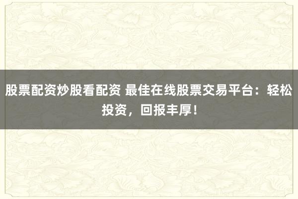 股票配资炒股看配资 最佳在线股票交易平台：轻松投资，回报丰厚！