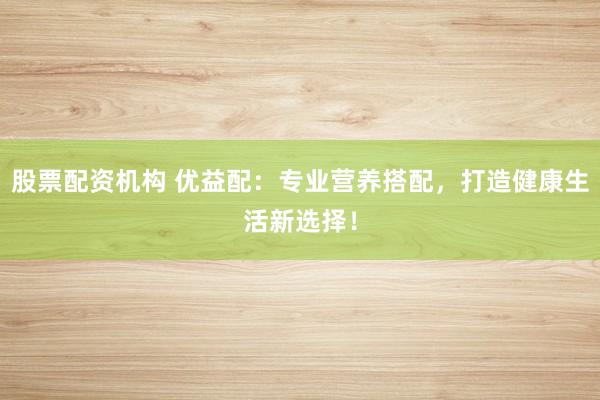 股票配资机构 优益配：专业营养搭配，打造健康生活新选择！