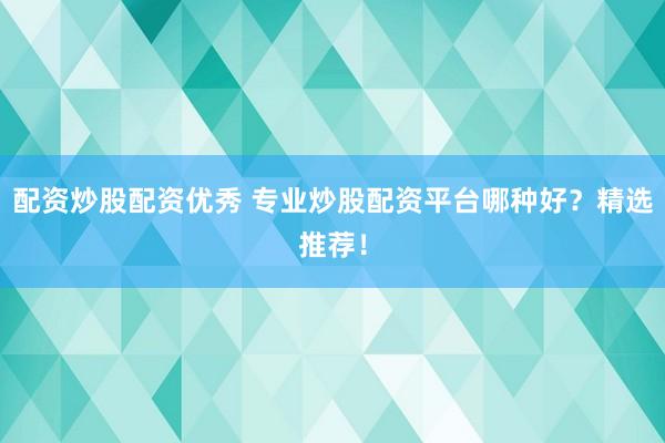 配资炒股配资优秀 专业炒股配资平台哪种好？精选推荐！