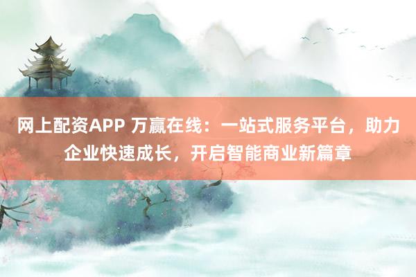 网上配资APP 万赢在线：一站式服务平台，助力企业快速成长，开启智能商业新篇章