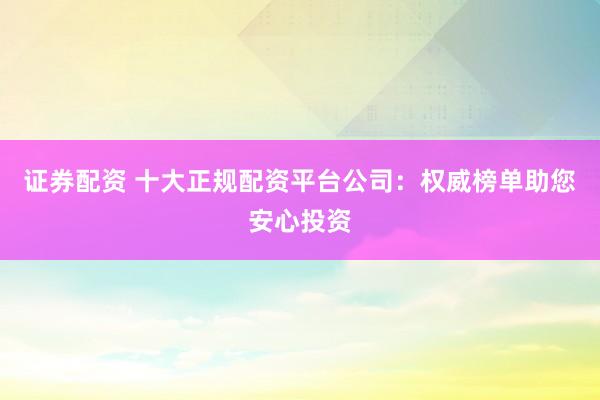 证券配资 十大正规配资平台公司:权威榜单助您安心投资