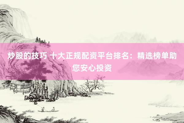 炒股的技巧 十大正规配资平台排名：精选榜单助您安心投资