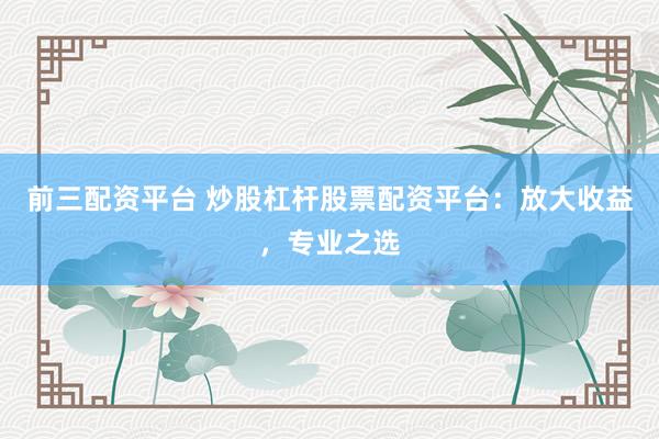 前三配资平台 炒股杠杆股票配资平台：放大收益，专业之选