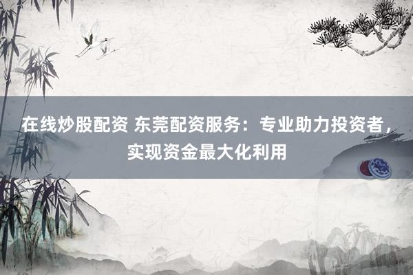 在线炒股配资 东莞配资服务：专业助力投资者，实现资金最大化利用