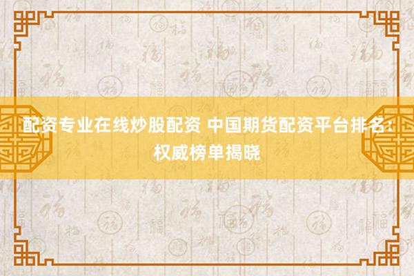 配资专业在线炒股配资 中国期货配资平台排名：权威榜单揭晓