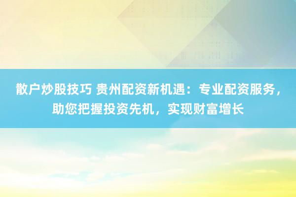 散户炒股技巧 贵州配资新机遇：专业配资服务，助您把握投资先机，实现财富增长