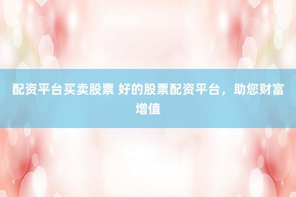 配资平台买卖股票 好的股票配资平台，助您财富增值