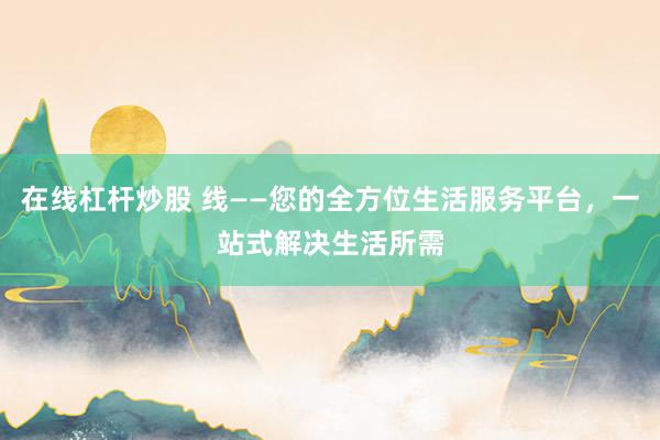 在线杠杆炒股 线——您的全方位生活服务平台，一站式解决生活所需