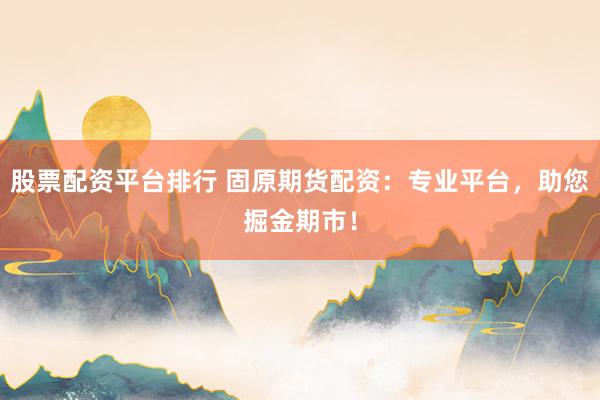 股票配资平台排行 固原期货配资：专业平台，助您掘金期市！