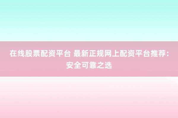 在线股票配资平台 最新正规网上配资平台推荐：安全可靠之选