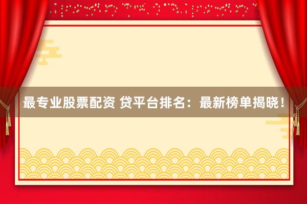 最专业股票配资 贷平台排名：最新榜单揭晓！