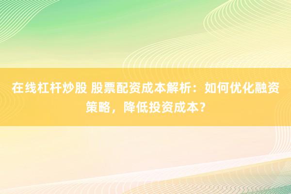 在线杠杆炒股 股票配资成本解析：如何优化融资策略，降低投资成本？