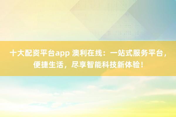 十大配资平台app 澳利在线：一站式服务平台，便捷生活，尽享智能科技新体验！