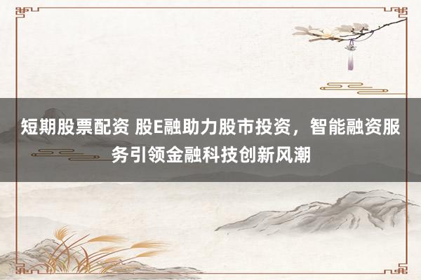 短期股票配资 股E融助力股市投资，智能融资服务引领金融科技创新风潮