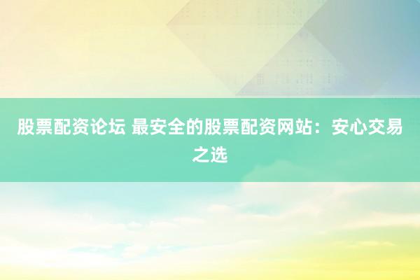 股票配资论坛 最安全的股票配资网站：安心交易之选