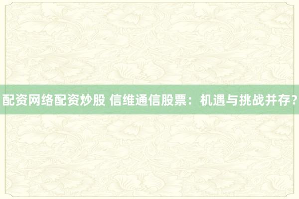配资网络配资炒股 信维通信股票：机遇与挑战并存？