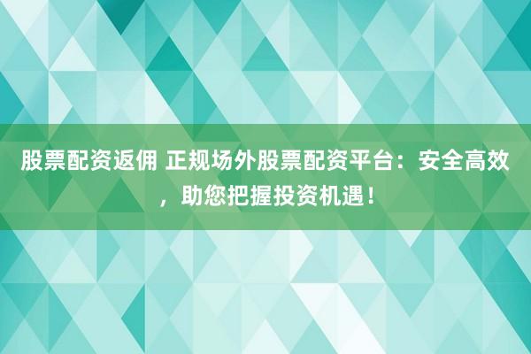 股票配资返佣 正规场外股票配资平台：安全高效，助您把握投资机遇！
