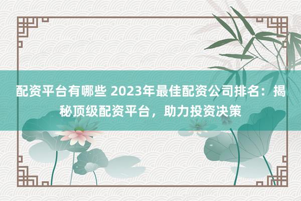 配资平台有哪些 2023年最佳配资公司排名:揭秘顶级配资平台,助力投资决策