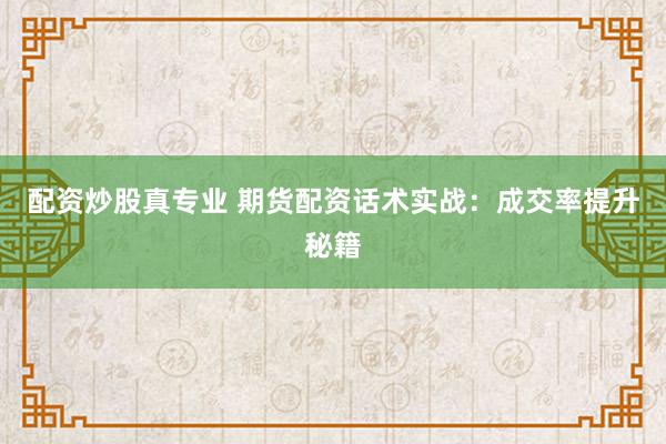 配资炒股真专业 期货配资话术实战：成交率提升秘籍