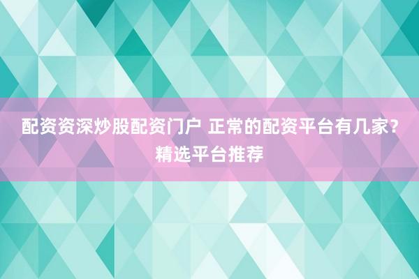 配资资深炒股配资门户 正常的配资平台有几家？精选平台推荐