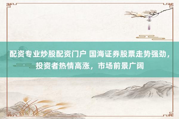 配资专业炒股配资门户 国海证券股票走势强劲，投资者热情高涨，市场前景广阔