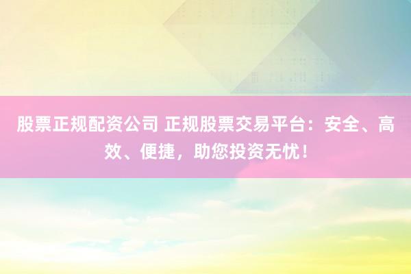 股票正规配资公司 正规股票交易平台:安全、高效、便捷,助您投资无忧!