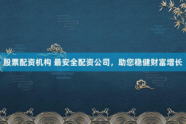 股票配资机构 最安全配资公司，助您稳健财富增长